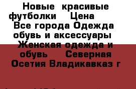 Новые, красивые футболки  › Цена ­ 550 - Все города Одежда, обувь и аксессуары » Женская одежда и обувь   . Северная Осетия,Владикавказ г.